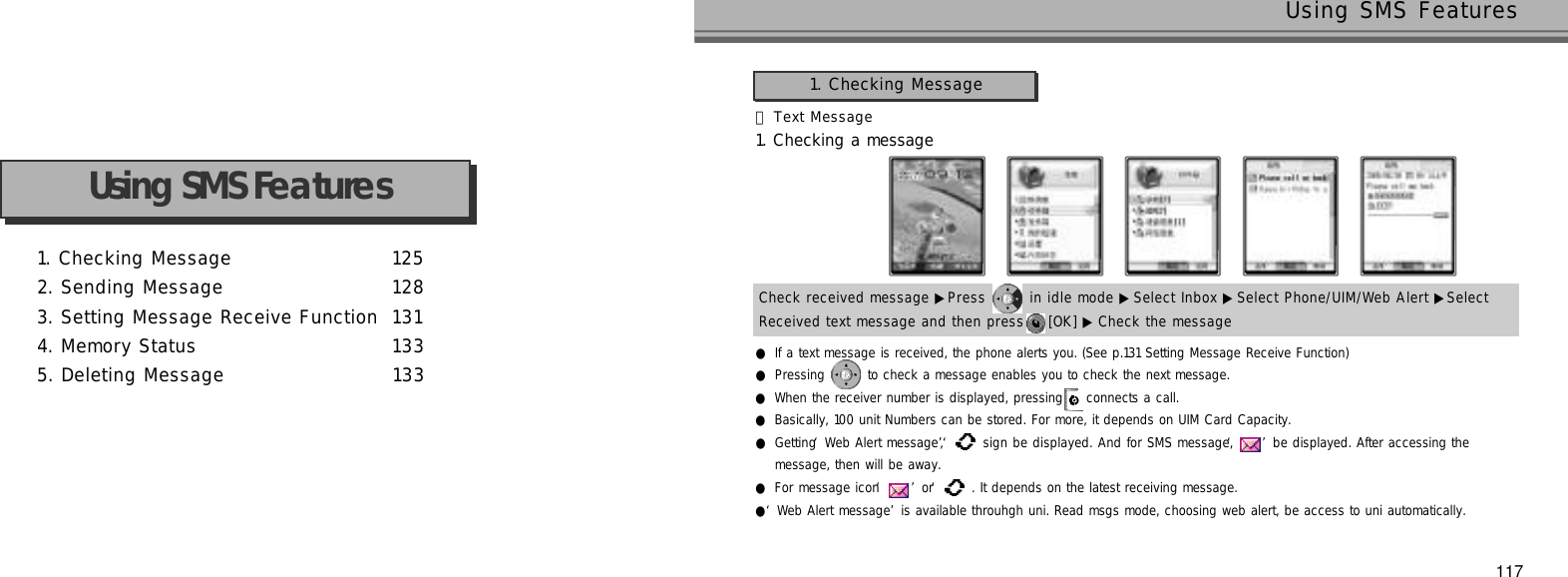 1. Checking Message 1 2 52. Sending Message 1 2 83. Setting Message Receive Function 1 3 14. Memory Status 1 3 35. Deleting Message 1 3 3Using SMS Features117Using SMS FeaturesCheck received message ▶Press  in idle mode ▶ Select Inbox ▶Select Phone/UIM/Web Alert ▶Select Received text message and then press  [OK] ▶ Check the message󰞃Text Message1. Checking a message●If a text message is received, the phone alerts you. (See p.131 Setting Message Receive Function)●Pressing  to check a message enables you to check the next message.●When the receiver number is displayed, pressing  connects a call.●Basically, 100 unit Numbers can be stored. For more, it depends on UIM Card Capacity.●Getting ‘Web Alert message’, ‘ ‘sign be displayed. And for SMS message, ‘’be displayed. After accessing the message, then will be away.●For message icon ‘’or ‘‘. It depends on the latest receiving message.●‘Web Alert message’is available throuhgh uni. Read msgs mode, choosing web alert, be access to uni automatically.1. Checking Message