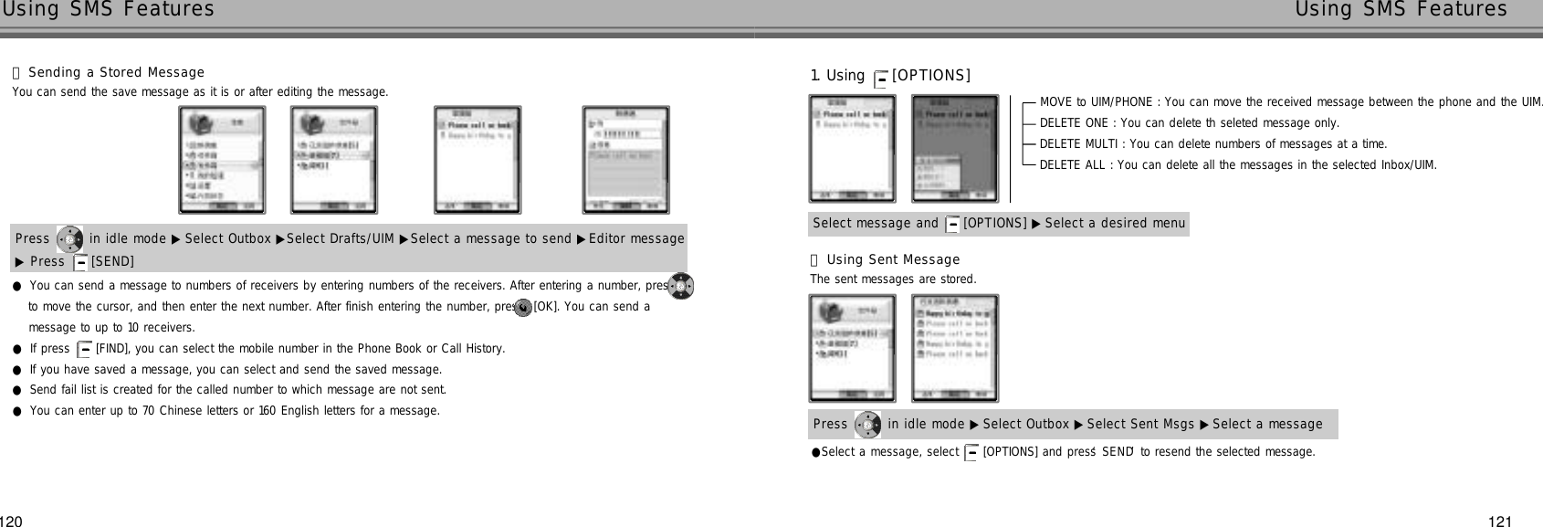 120 121Using SMS Features Using SMS FeaturesYou can send the save message as it is or after editing the message.Press  in idle mode ▶ Select Outbox ▶Select Drafts/UIM ▶Select a message to send ▶Editor message▶Press  [SEND]    󰞄Sending a Stored MessageSelect message and  [OPTIONS] ▶ Select a desired menu1. Using  [ O P T I O N S ]MOVE to UIM/PHONE : You can move the received message between the phone and the UIM.DELETE ONE : You can delete th seleted message only.DELETE MULTI : You can delete numbers of messages at a time.DELETE ALL : You can delete all the messages in the selected Inbox/UIM.Press  in idle mode ▶Select Outbox ▶ Select Sent Msgs ▶Select a message●Select a message, select  [OPTIONS] and press ‘S E N D’to resend the selected message.The sent messages are stored.●You can send a message to numbers of receivers by entering numbers of the receivers. After entering a number, press to move the cursor, and then enter the next number. After finish entering the number, press [OK]. You can send a message to up to 10 receivers.●If press [FIND], you can select the mobile number in the Phone Book or Call History.●If you have saved a message, you can select and send the saved message.●Send fail list is created for the called number to which message are not sent.●You can enter up to 70 Chinese letters or 160 English letters for a message.󰞅Using Sent Message