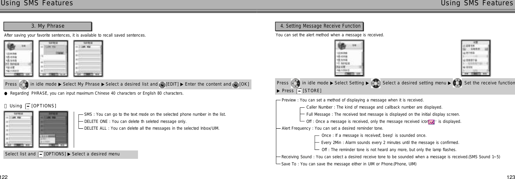 123122Using SMS Features Using SMS Features4. Setting Message Receive Function3. My PhraseAfter saving your favorite sentences, it is available to recall saved sentences.Press  in idle mode ▶ Select My Phrase ▶Select a desired list and  [EDIT] ▶ Enter the content and  [ O K ] Press  in idle mode ▶ Select Setting ▶ Select a desired setting menu ▶ Set the receive function ▶Press  [ S T O R E ]●Regarding ‘P H R A S E’, you can input maximum Chinese 40 characters or English 80 characters.Select list and  [OPTIONS] ▶ Select a desired menu󰞃Using  [ O P T I O N S ]SMS : You can go to the text mode on the selected phone number in the list.DELETE ONE : You can delete th seleted message only.DELETE ALL : You can delete all the messages in the selected Inbox/UIM.Preview : You can set a method of displaying a message when it is received.Caller Number : The kind of message and callback number are displayed.Full Message : The received text message is displayed on the initial display screen.Off : Once a message is received, only the message received icon‘ ’is displayed.Alert Frequency : You can set a desired reminder tone.Once : If a message is received, ‘b e e p’is sounded once.Every 2Min : Alarm sounds every 2 minutes until the message is confirmed.Off : The reminder tone is not heard any more, but only the lamp flashes.Receiving Sound : You can select a desired receive tone to be sounded when a message is received.(SMS Sound 1~5) Save To : You can save the message either in UIM or Phone.(Phone, UIM)You can set the alert method when a message is received.