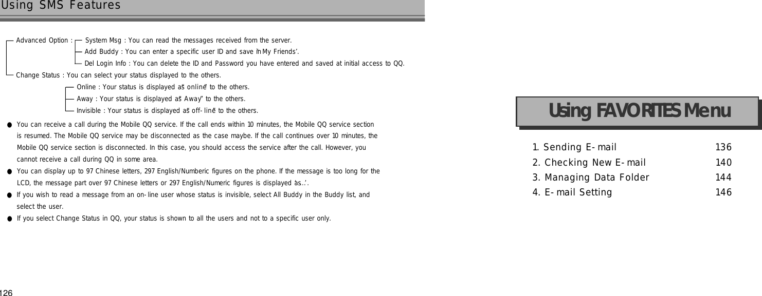 1. Sending E-mail 1 3 62. Checking New E-mail 1 4 03. Managing Data Folder 1 4 44. E-mail Setting 1 4 6Using FAVORITES Menu●You can receive a call during the Mobile QQ service. If the call ends within 10 minutes, the Mobile QQ service section is resumed. The Mobile QQ service may be disconnected as the case maybe. If the call continues over 10 minutes, the Mobile QQ service section is disconnected. In this case, you should access the service after the call. However, you cannot receive a call during QQ in some area.●You can display up to 97 Chinese letters, 297 English/Numberic figures on the phone. If the message is too long for theLCD, the message part over 97 Chinese letters or 297 English/Numeric figures is displayed as ‘. . .’.●If you wish to read a message from an on-line user whose status is invisible, select All Buddy in the Buddy list, and select the user.●If you select Change Status in QQ, your status is shown to all the users and not to a specific user only.126Using SMS FeaturesAdvanced Option :     System Msg : You can read the messages received from the server.Add Buddy : You can enter a specific user ID and save in ‘My Friends’.Del Login Info : You can delete the ID and Password you have entered and saved at initial access to QQ. Change Status : You can select your status displayed to the others. Online : Your status is displayed as “o n l i n e”to the others.Away : Your status is displayed as “A w a y”to the others.Invisible : Your status is displayed as “o f f - l i n e”to the others.