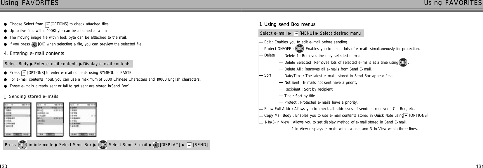 131130Using FAVORITES Using FAVORITES●Choose Select from [OPTIONS] to check attached files.●Up to five files within 100Kbyte can be attached at a time.●The moving image file within look byte can be afttached to the mail.●If you press  [OK] when selecting a file, you can preview the selected file.●P r e s s [OPTIONS] to enter e-mail contents using SYMBOL or PASTE.●For e-mail contents input, you can use a maximum of 5000 Chinese Characters and 10000 English characters.●Those e-mails already sent or fail to get sent are stored in ‘Send Box’.Select Body ▶ Enter e-mail contents ▶Display e-mail contents4. Entering e-mail contents󰞄Sending stored e-mailsPress  in idle mode ▶Select Send Box ▶ Select Send E-mail ▶ [DISPLAY] ▶ [ S E N D ]Edit : Enables you to edit e-mail before sending.Protect ON/OFF :  Enables you to select lots of e-mails simultaneously for protection.Delete : Sort : Show Full Addr : Allows you to check all addresses of senders, receivers, Cc, Bcc, etc.Copy Mail Body : Enables you to use e-mail contents stored in Quick Note using  [ O P T I O N S ] .1-In/3-In View : Allows you to set display method of e-mail stored in Send E-mail.1-In View displays e-mails within a line, and 3-In View within three lines.Select e-mail ▶ [MENU] ▶ Select desired menu1. Using send Box menusDelete 1 : Removes the only selected e-mail.Delete Selected :Removes lots of selected e-mails at a time using .Delete All : Removes all e-mails from Send E-mail.Date/Time : The latest e-mails stored in Send Box appear first.Not Sent : E-mails not sent have a priority.Recipient : Sort by recipient.Title : Sort by title.Protect : Protected e-mails have a priority.Select e-mail ▶ [MENU] ▶ Select desired menu1. Using send Box menus