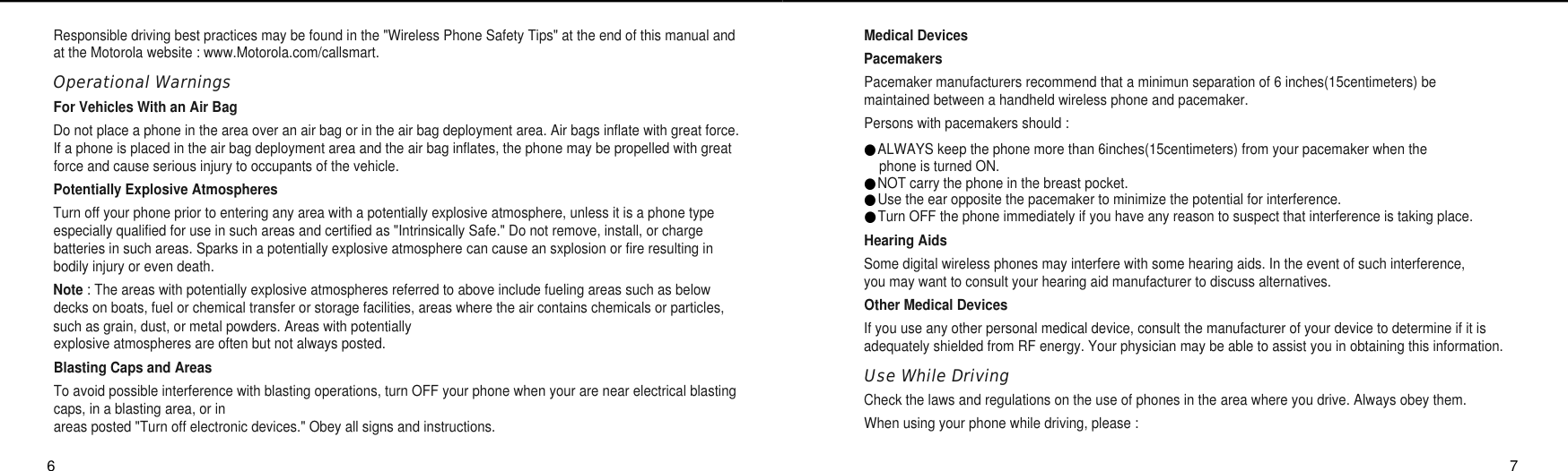 Medical DevicesPacemakersPacemaker manufacturers recommend that a minimun separation of 6 inches(15centimeters) be maintained between a handheld wireless phone and pacemaker.Persons with pacemakers should :●ALWAYS keep the phone more than 6inches(15centimeters) from your pacemaker when the phone is turned ON.●NOT carry the phone in the breast pocket.●Use the ear opposite the pacemaker to minimize the potential for interference.●Turn OFF the phone immediately if you have any reason to suspect that interference is taking place.Hearing AidsSome digital wireless phones may interfere with some hearing aids. In the event of such interference, you may want to consult your hearing aid manufacturer to discuss alternatives.Other Medical DevicesIf you use any other personal medical device, consult the manufacturer of your device to determine if it isadequately shielded from RF energy. Your physician may be able to assist you in obtaining this information.Use While Driving Check the laws and regulations on the use of phones in the area where you drive. Always obey them.When using your phone while driving, please : Responsible driving best practices may be found in the &quot;Wireless Phone Safety Tips&quot; at the end of this manual andat the Motorola website : www.Motorola.com/callsmart.Operational WarningsFor Vehicles With an Air BagDo not place a phone in the area over an air bag or in the air bag deployment area. Air bags inflate with great force.If a phone is placed in the air bag deployment area and the air bag inflates, the phone may be propelled with greatforce and cause serious injury to occupants of the vehicle.Potentially Explosive AtmospheresTurn off your phone prior to entering any area with a potentially explosive atmosphere, unless it is a phone typeespecially qualified for use in such areas and certified as &quot;Intrinsically Safe.&quot; Do not remove, install, or chargebatteries in such areas. Sparks in a potentially explosive atmosphere can cause an sxplosion or fire resulting inbodily injury or even death.Note : The areas with potentially explosive atmospheres referred to above include fueling areas such as belowdecks on boats, fuel or chemical transfer or storage facilities, areas where the air contains chemicals or particles,such as grain, dust, or metal powders. Areas with potentially explosive atmospheres are often but not always posted.Blasting Caps and AreasTo avoid possible interference with blasting operations, turn OFF your phone when your are near electrical blastingcaps, in a blasting area, or inareas posted &quot;Turn off electronic devices.&quot; Obey all signs and instructions.6 7