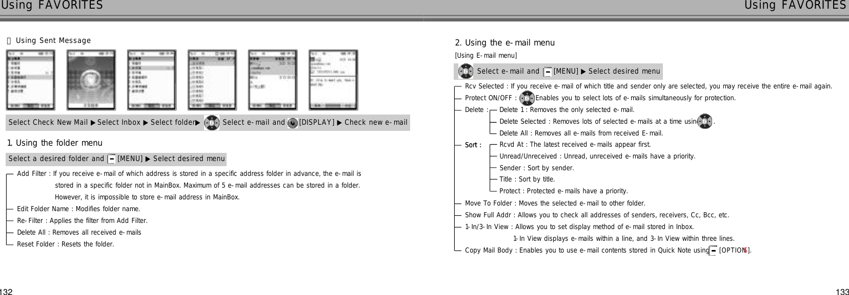 133132Using FAVORITES Using FAVORITESSelect Check New Mail ▶Select Inbox ▶ Select folder▶ Select e-mail and  [DISPLAY] ▶ Check new e-mailAdd Filter : If you receive e-mail of which address is stored in a specific address folder in advance, the e-mail isstored in a specific folder not in MainBox. Maximum of 5 e-mail addresses can be stored in a folder.However, it is impossible to store e-mail address in MainBox.Edit Folder Name : Modifies folder name.Re-Filter : Applies the filter from Add Filter.Delete All : Removes all received e-mailsReset Folder : Resets the folder.Select a desired folder and  [MENU] ▶ Select desired menu󰞅Using Sent Message1. Using the folder menuSelect e-mail and  [MENU] ▶ Select desired menuRcv Selected : If you receive e-mail of which title and sender only are selected, you may receive the entire e-mail again.Protect ON/OFF :  Enables you to select lots of e-mails simultaneously for protection.Sort : Delete : Sort : Move To Folder : Moves the selected e-mail to other folder.Show Full Addr : Allows you to check all addresses of senders, receivers, Cc, Bcc, etc.1-In/3-In View : Allows you to set display method of e-mail stored in Inbox.1-In View displays e-mails within a line, and 3-In View within three lines.Copy Mail Body : Enables you to use e-mail contents stored in Quick Note using [ O P T I O NS] .Delete 1 : Removes the only selected e-mail.Delete Selected : Removes lots of selected e-mails at a time using .Delete All : Removes all e-mails from received E-mail.Rcvd At : The latest received e-mails appear first.Unread/Unreceived : Unread, unreceived e-mails have a priority.Sender : Sort by sender.Title : Sort by title.Protect : Protected e-mails have a priority.2. Using the e-mail menu[Using E-mail menu]