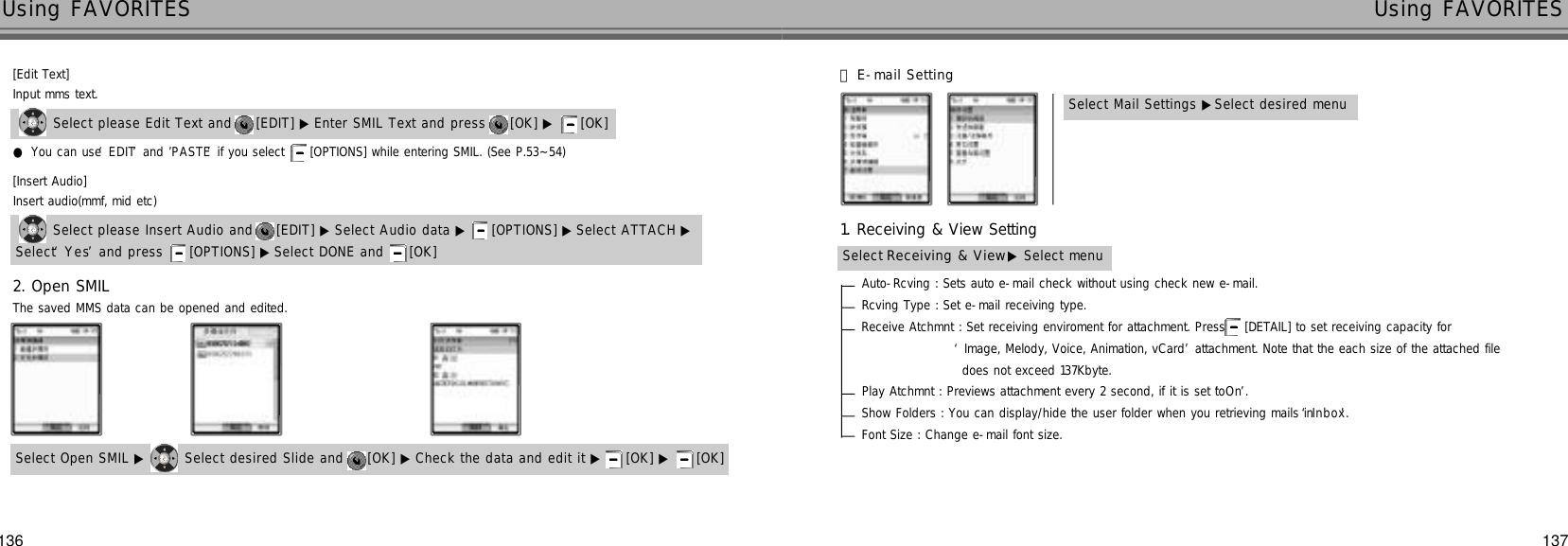 137136Using FAVORITES Using FAVORITESSelect please Edit Text and  [EDIT] ▶ Enter SMIL Text and press  [OK] ▶ [OK] Input mms text.●You can use ‘E D I T’and ’P A S T E’if you select  [OPTIONS] while entering SMIL. (See P.53~54)Select please Insert Audio and  [EDIT] ▶ Select Audio data ▶ [OPTIONS] ▶ Select ATTACH ▶Insert audio(mmf, mid etc)Select ‘Y e s’and press  [OPTIONS] ▶ Select DONE and  [OK]      Select Open SMIL ▶ Select desired Slide and  [OK] ▶ Check the data and edit it ▶ [OK] ▶ [OK]  The saved MMS data can be opened and edited.Auto-Rcving : Sets auto e-mail check without using check new e-mail.Rcving Type : Set e-mail receiving type.Receive Atchmnt : Set receiving enviroment for attachment. Press  [DETAIL] to set receiving capacity for‘Image, Melody, Voice, Animation, vCard’attachment. Note that the each size of the attached file does not exceed 137Kbyte.Play Atchmnt : Previews attachment every 2 second, if it is set to ‘O n’.Show Folders : You can display/hide the user folder when you retrieving mails in ‘I n b o x’.Font Size : Change e-mail font size.Select Receiving &amp; View ▶Select menuSelect Mail Settings ▶Select desired menu[Edit Text][Insert Audio]2. Open SMIL󰞇E-mail Setting1. Receiving &amp; View Setting