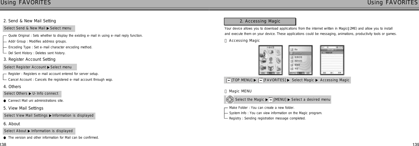 138 139Using FAVORITES Using FAVORITESSelect Send &amp; New Mail ▶Select menuQuote Original : Sets whether to display the existing e-mail in using e-mail reply function.Addr Group : Modifies address groups.Encoding Type : Set e-mail character encoding method.Del Sent History : Deletes sent history.Select Register Account ▶Select menuRegister : Registers e-mail account entered for server setup.Cancel Account : Cancels the registered e-mail account through wqp.2. Send &amp; New Mail Setting3. Register Account Setting4. Others5. View Mail Settings6. AboutSelect Others ▶U-Info connect●Cannect Mail uni administrations site.Select View Mail Settings ▶Information is displayedSelect About ▶Information is displayed●The version and other information for Mail can be confirmed.Your device allows you to download applications from the internet written in Magic(J2ME) and allow you to install and execute them on your device. These applications could be messaging, animations, productivity tools or games.[TOP MENU] ▶ [FAVORITES] ▶ Select Magic ▶ Accessing Magic󰞃Accessing MagicSelect the Magic ▶ [MENU] ▶ Select a desired menu󰞄Magic MENU2. Accessing MagicMake Folder : You can create a new folder.System Info : You can view information on the Magic program.Registry : Sending registration message completed.