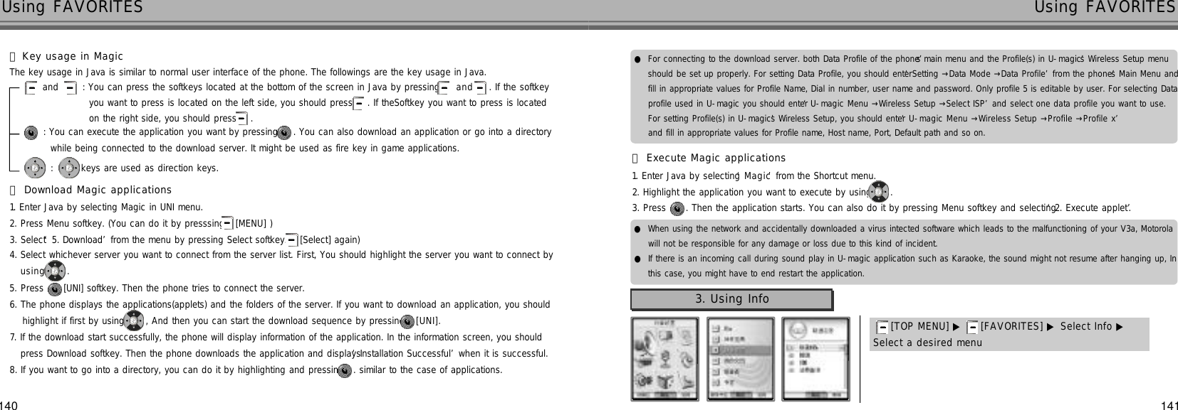 140 141Using FAVORITES Using FAVORITES󰞆Download Magic applications1. Enter Java by selecting Magic in UNI menu.2. Press Menu softkey. (You can do it by presssing [MENU] )3. Select ‘5. Download’from the menu by pressing Select softkey.( [Select] again)4. Select whichever server you want to connect from the server list. First, You should highlight the server you want to connect by u s i n g .5. Press  [UNI] softkey. Then the phone tries to connect the server.6. The phone displays the applications(applets) and the folders of the server. If you want to download an application, you shouldhighlight if first by using , And then you can start the download sequence by pressing [ U N I ] .7. If the download start successfully, the phone will display information of the application. In the information screen, you shouldpress Download softkey. Then the phone downloads the application and displays ‘Installation Successful’when it is successful.8. If you want to go into a directory, you can do it by highlighting and pressing . similar to the case of applications.󰞅Key usage in MagicThe key usage in Java is similar to normal user interface of the phone. The followings are the key usage in Java.and  : You can press the softkeys located at the bottom of the screen in Java by pressing  a n d . If the softkeyyou want to press is located on the left side, you should press  . If theSoftkey you want to press is located on the right side, you should press .: You can execute the application you want by pressing  . You can also download an application or go into a directorywhile being connected to the download server. It might be used as fire key in game applications.:  keys are used as direction keys.●For connecting to the download server. both Data Profile of the phone’s main menu and the Profile(s) in U-magic’s Wireless Setup menushould be set up properly. For setting Data Profile, you should enter ‘Setting →Data Mode →Data Profile’from the phone’s Main Menu andfill in appropriate values for Profile Name, Dial in number, user name and password. Only profile 5 is editable by user. For selecting Dataprofile used in U-magic you should enter ‘U-magic Menu →Wireless Setup →Select ISP’and select one data profile you want to use.For setting Profile(s) in U-magic’s Wireless Setup, you should enter ‘U-magic Menu →Wireless Setup →Profile →Profile x’and fill in appropriate values for Profile name, Host name, Port, Default path and so on.●When using the network and accidentally downloaded a virus intected software which leads to the malfunctioning of your V3a, Motorolawill not be responsible for any damage or loss due to this kind of incident.●If there is an incoming call during sound play in U-magic application such as Karaoke, the sound might not resume after hanging up, Inthis case, you might have to end restart the application.󰞇Execute Magic applications1. Enter Java by selecting ‘M a g i c’from the Shortcut menu.2. Highlight the application you want to execute by using .3. Press  . Then the application starts. You can also do it by pressing Menu softkey and selecting ‘2. Execute applet’.3. Using Info[TOP MENU] ▶ [FAVORITES] ▶ Select Info ▶Select a desired menu