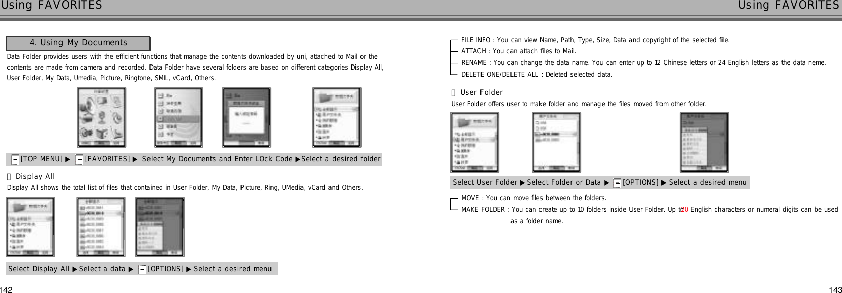 Data Folder provides users with the efficient functions that manage the contents downloaded by uni, attached to Mail or thecontents are made from camera and recorded. Data Folder have several folders are based on different categories Display All, User Folder, My Data, Umedia, Picture, Ringtone, SMIL, vCard, Others.󰞃Display AllDisplay All shows the total list of files that contained in User Folder, My Data, Picture, Ring, UMedia, vCard and Others.4. Using My DocumentsSelect Display All ▶Select a data ▶ [OPTIONS] ▶ Select a desired menu142 143Using FAVORITES Using FAVORITESFILE INFO : You can view Name, Path, Type, Size, Data and copyright of the selected file. ATTACH : You can attach files to Mail.RENAME : You can change the data name. You can enter up to 12 Chinese letters or 24 English letters as the data neme.DELETE ONE/DELETE ALL : Deleted selected data.MOVE : You can move files between the folders. MAKE FOLDER : You can create up to 10 folders inside User Folder. Up to 2 0 English characters or numeral digits can be used as a folder name.[TOP MENU] ▶ [FAVORITES] ▶ Select My Documents and Enter LOck Code ▶Select a desired folder󰞄User FolderUser Folder offers user to make folder and manage the files moved from other folder.Select User Folder ▶Select Folder or Data ▶ [OPTIONS] ▶ Select a desired menu