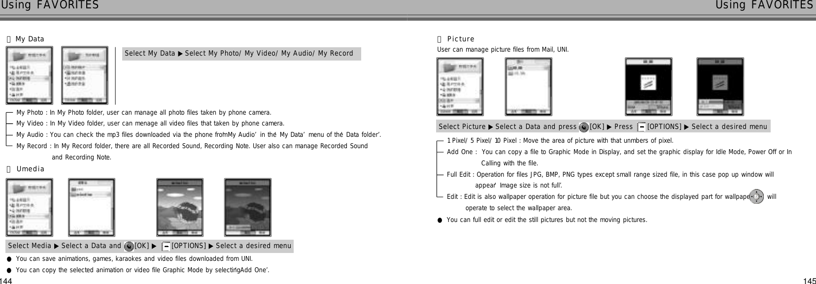 144 145Using FAVORITES Using FAVORITESSelect My Data ▶Select My Photo/ My Video/ My Audio/ My Record󰞅My DataMy Photo : In My Photo folder, user can manage all photo files taken by phone camera.My Video : In My Video folder, user can menage all video files that taken by phone camera.My Audio : You can check the mp3 files downloaded via the phone from ‘My Audio’in the ‘My Data’menu of the ‘Data folder’.My Record : In My Record folder, there are all Recorded Sound, Recording Note. User also can manage Recorded Sound and Recording Note.Select Picture ▶Select a Data and press  [OK] ▶ Press  [OPTIONS] ▶ Select a desired menu󰞇P i c t u r eUser can manage picture files from Mail, UNI.1 Pixel/ 5 Pixel/ 10 Pixel : Move the area of picture with that unmbers of pixel.Add One :  You can copy a file to Graphic Mode in Display, and set the graphic display for Idle Mode, Power Off or In Calling with the file.Full Edit : Operation for files JPG, BMP, PNG types except small range sized file, in this case pop up window willappear ‘Image size is not full’.Edit : Edit is also wallpaper operation for picture file but you can choose the displayed part for wallpaper  will operate to select the wallpaper area.●You can full edit or edit the still pictures but not the moving pictures. ●You can save animations, games, karaokes and video files downloaded from UNI.●You can copy the selected animation or video file Graphic Mode by selecting ‘Add One’.󰞆U m e d i aSelect Media ▶ Select a Data and  [OK] ▶ [OPTIONS] ▶ Select a desired menu