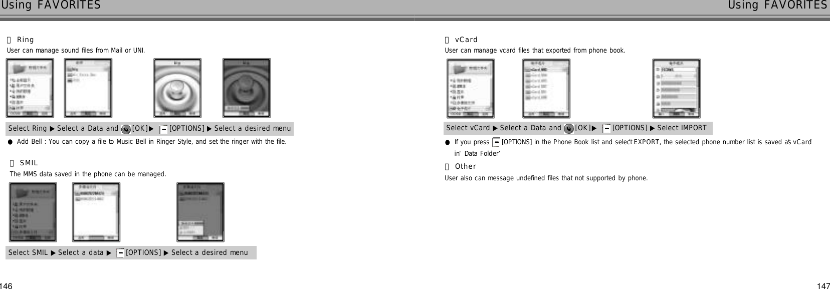 146 147Using FAVORITES Using FAVORITES󰞉S M I LThe MMS data saved in the phone can be managed.●Add Bell : You can copy a file to Music Bell in Ringer Style, and set the ringer with the file.󰞈R i n gUser can manage sound files from Mail or UNI.Select Ring ▶ Select a Data and  [ O K ]▶[OPTIONS] ▶ Select a desired menuSelect SMIL ▶ Select a data ▶ [OPTIONS] ▶ Select a desired menu●If you press  [OPTIONS] in the Phone Book list and select ‘E X P O R T’, the selected phone number list is saved as ‘v C a r d’in ‘Data Folder’󰞊v C a r dUser can manage vcard files that exported from phone book.Select vCard ▶Select a Data and  [ O K ]▶[OPTIONS] ▶ Select IMPORT󰞋O t h e rUser also can message undefined files that not supported by phone.