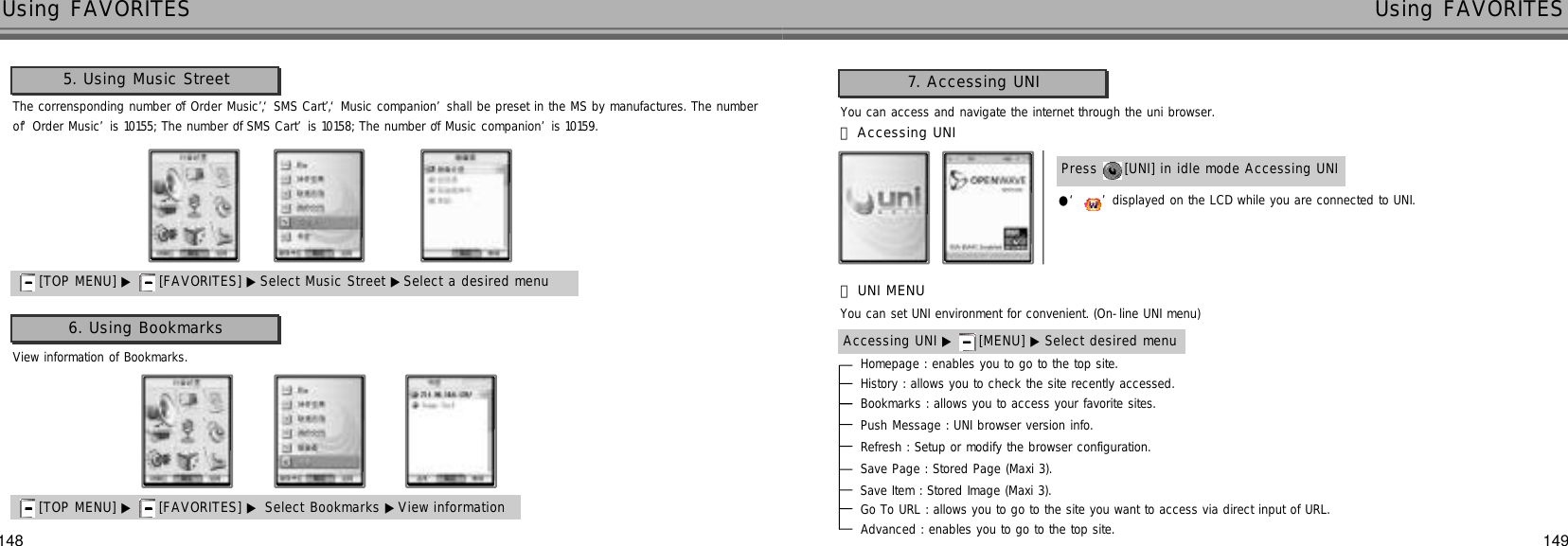 148 149Using FAVORITES Using FAVORITES6. Using Bookmarks[TOP MENU] ▶ [FAVORITES] ▶ Select Bookmarks ▶View information 5. Using Music Street[TOP MENU] ▶ [FAVORITES] ▶ Select Music Street ▶Select a desired menuThe corrensponding number of ‘Order Music’, ‘SMS Cart’, ‘Music companion’shall be preset in the MS by manufactures. The numberof ‘Order Music’is 10155; The number of ‘SMS Cart’is 10158; The number of ‘Music companion’is 10159.View information of Bookmarks.You can access and navigate the internet through the uni browser.Press  [UNI] in idle mode Accessing UNI●‘ ’displayed on the LCD while you are connected to UNI.󰞃Accessing UNI7. Accessing UNIYou can set UNI environment for convenient. (On-line UNI menu)Accessing UNI ▶ [MENU] ▶ Select desired menu󰞄UNI MENUHomepage : enables you to go to the top site.History : allows you to check the site recently accessed.Bookmarks : allows you to access your favorite sites.Push Message : UNI browser version info.Refresh : Setup or modify the browser configuration.Save Page : Stored Page (Maxi 3).Save Item : Stored Image (Maxi 3).Go To URL : allows you to go to the site you want to access via direct input of URL.Advanced : enables you to go to the top site.