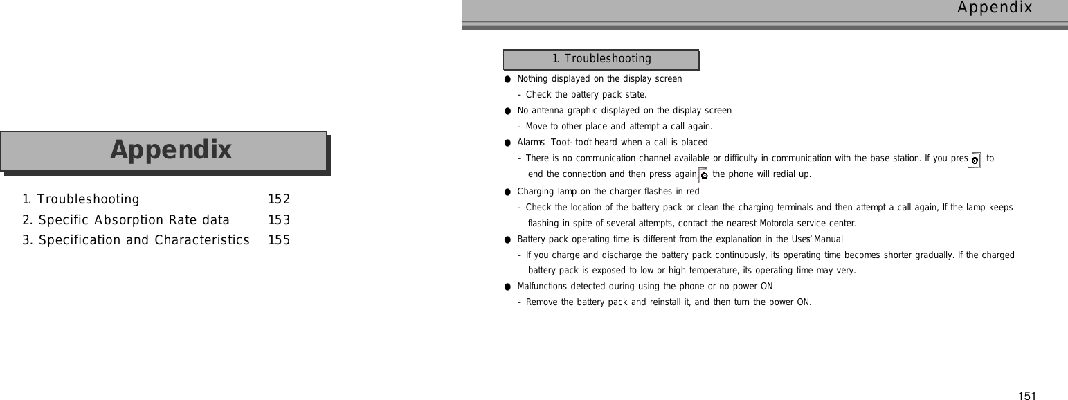 1. Troubleshooting 1 5 22. Specific Absorption Rate data 1 5 33. Specification and Characteristics 1 5 5A p p e n d i x151Appendix●Nothing displayed on the display screen- Check the battery pack state.●No antenna graphic displayed on the display screen- Move to other place and attempt a call again.●Alarms ‘T o o t - t o o t’heard when a call is placed- There is no communication channel available or difficulty in communication with the base station. If you press  t oend the connection and then press again, the phone will redial up.●Charging lamp on the charger flashes in red- Check the location of the battery pack or clean the charging terminals and then attempt a call again, If the lamp keepsflashing in spite of several attempts, contact the nearest Motorola service center.●Battery pack operating time is different from the explanation in the User’s Manual- If you charge and discharge the battery pack continuously, its operating time becomes shorter gradually. If the chargedbattery pack is exposed to low or high temperature, its operating time may very.●Malfunctions detected during using the phone or no power ON- Remove the battery pack and reinstall it, and then turn the power ON.1. Troubleshooting
