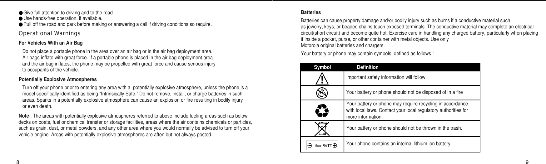 BatteriesBatteries can cause property damage and/or bodily injury such as burns if a conductive material such as jewelry, keys, or beaded chains touch exposed terminals. The conductive material may complete an electricalcircuit(short circuit) and become quite hot. Exercise care in handling any charged battery, particularly when placingit inside a pocket, purse, or other container with metal objects. Use only Motorola original batteries and chargers.Your battery or phone may contain symbols, defined as follows :●Give full attention to driving and to the road.●Use hands-free operation, if available.●Pull off the road and park before making or answering a call if driving conditions so require.Operational WarningsFor Vehicles With an Air BagDo not place a portable phone in the area over an air bag or in the air bag deployment area.Air bags inflate with great force. If a portable phone is placed in the air bag deployment area and the air bag inflates, the phone may be propelled with great force and cause serious injury to occupants of the vehicle.Potentially Explosive AtmospheresTurn off your phone prior to entering any area with a  potentially explosive atmosphere, unless the phone is a model specifically identified as being “Intrinsically Safe.” Do not remove, install, or charge batteries in such areas. Sparks in a potentially explosive atmosphere can cause an explosion or fire resulting in bodily injury or even death.Note : The areas with potentially explosive atmospheres referred to above include fueling areas such as belowdecks on boats, fuel or chemical transfer or storage facilities, areas where the air contains chemicals or particles,such as grain, dust, or metal powders, and any other area where you would normally be advised to turn off yourvehicle engine. Areas with potentially explosive atmospheres are aften but not always posted.8 9Important safety information will follow.Your battery or phone should not be disposed of in a fireYour battery or phone may require recycling in accordance with local laws. Contact your local regulatory authorities formore information.Your battery or phone should not be thrown in the trash.Your phone contains an internal lithium ion battery.Symbol Definition