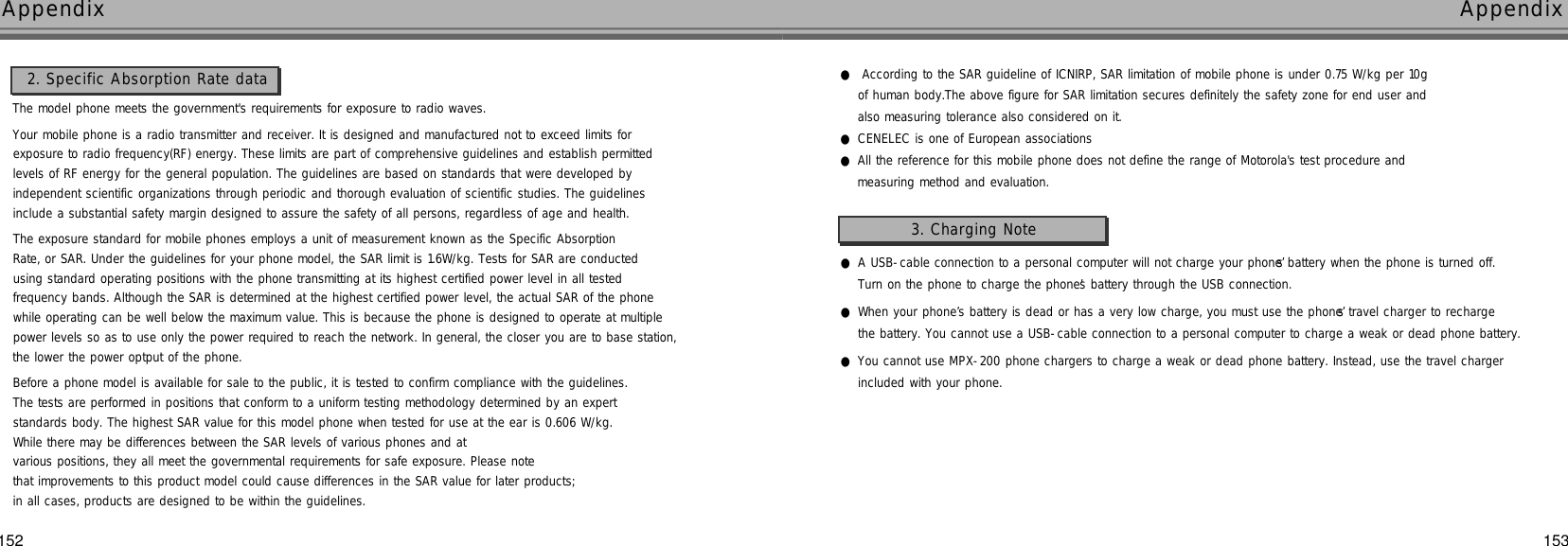 153AppendixAppendix152The model phone meets the government&apos;s requirements for exposure to radio waves.Your mobile phone is a radio transmitter and receiver. It is designed and manufactured not to exceed limits for exposure to radio frequency(RF) energy. These limits are part of comprehensive guidelines and establish permitted levels of RF energy for the general population. The guidelines are based on standards that were developed by independent scientific organizations through periodic and thorough evaluation of scientific studies. The guidelines include a substantial safety margin designed to assure the safety of all persons, regardless of age and health.The exposure standard for mobile phones employs a unit of measurement known as the Specific Absorption Rate, or SAR. Under the guidelines for your phone model, the SAR limit is 1.6W/kg. Tests for SAR are conducted using standard operating positions with the phone transmitting at its highest certified power level in all tested frequency bands. Although the SAR is determined at the highest certified power level, the actual SAR of the phone while operating can be well below the maximum value. This is because the phone is designed to operate at multiple power levels so as to use only the power required to reach the network. In general, the closer you are to base station,the lower the power optput of the phone.Before a phone model is available for sale to the public, it is tested to confirm compliance with the guidelines. The tests are performed in positions that conform to a uniform testing methodology determined by an expert standards body. The highest SAR value for this model phone when tested for use at the ear is 0.606 W/kg.While there may be differences between the SAR levels of various phones and at various positions, they all meet the governmental requirements for safe exposure. Please note that improvements to this product model could cause differences in the SAR value for later products; in all cases, products are designed to be within the guidelines.2. Specific Absorption Rate data ●According to the SAR guideline of ICNIRP, SAR limitation of mobile phone is under 0.75 W/kg per 10g of human body.The above figure for SAR limitation secures definitely the safety zone for end user and also measuring tolerance also considered on it.●CENELEC is one of European associations●All the reference for this mobile phone does not define the range of Motorola&apos;s test procedure and measuring method and evaluation.●A USB-cable connection to a personal computer will not charge your phone’s battery when the phone is turned off.Turn on the phone to charge the phone’s battery through the USB connection.●When your phone’s battery is dead or has a very low charge, you must use the phone’s travel charger to recharge the battery. You cannot use a USB-cable connection to a personal computer to charge a weak or dead phone battery.●You cannot use MPX-200 phone chargers to charge a weak or dead phone battery. Instead, use the travel charger included with your phone.3. Charging Note