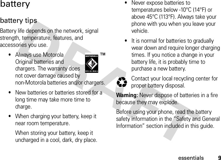 9essentialsbatterybattery tipsBattery life depends on the network, signal strength, temperature, features, and accessories you use.•Always use Motorola Original batteries and chargers. The warranty does not cover damage caused by non-Motorola batteries and/or chargers.•New batteries or batteries stored for a long time may take more time to charge.•When charging your battery, keep it near room temperature.When storing your battery, keep it uncharged in a cool, dark, dry place.•Never expose batteries to temperatures below -10°C (14°F) or above 45°C (113°F). Always take your phone with you when you leave your vehicle.•It is normal for batteries to gradually wear down and require longer charging times. If you notice a change in your battery life, it is probably time to purchase a new battery.Contact your local recycling center for proper battery disposal.Warning: Never dispose of batteries in a fire because they may explode. Before using your phone, read the battery safety information in the “Safety and General Information” section included in this guide.032375o