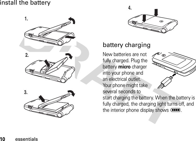 10essentialsinstall the battery battery chargingNew batteries are not fully charged. Plug the battery micro charger into your phone and an electrical outlet. Your phone might take several seconds to start charging the battery. When the battery is fully charged, the charging light turns off, and the interior phone display shows N.1.2.3.4.