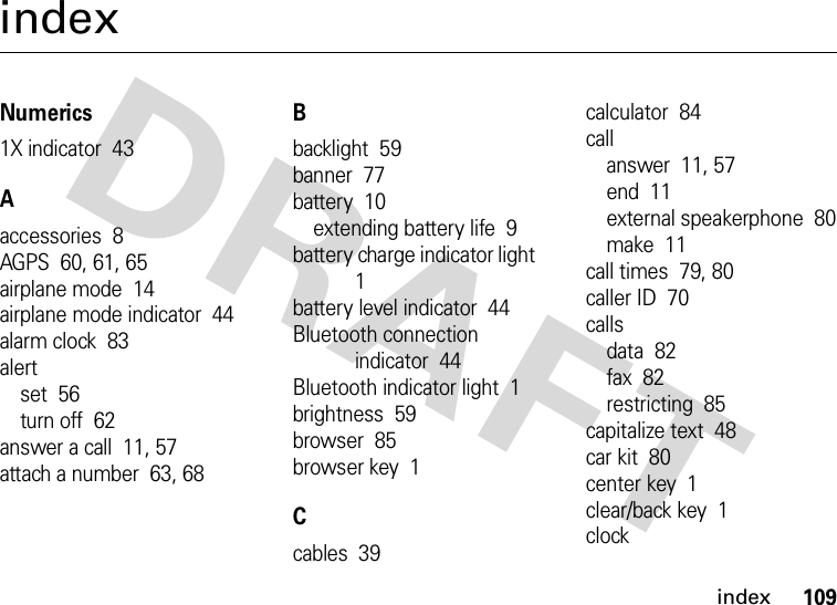 index109indexNumerics1X indicator  43Aaccessories  8AGPS  60, 61, 65airplane mode  14airplane mode indicator  44alarm clock  83alertset  56turn off  62answer a call  11, 57attach a number  63, 68Bbacklight  59banner  77battery  10extending battery life  9battery charge indicator light  1battery level indicator  44Bluetooth connection indicator  44Bluetooth indicator light  1brightness  59browser  85browser key  1Ccables  39calculator  84callanswer  11, 57end  11external speakerphone  80make  11call times  79, 80caller ID  70callsdata  82fax  82restricting  85capitalize text  48car kit  80center key  1clear/back key  1clock