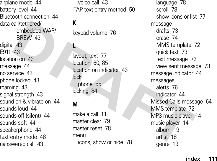 index111airplane mode  44battery level  44Bluetooth connection  44data call/tethered/embedded WAP/BREW  43digital  43E911  43location on  43message  44no service  43phone locked  43roaming  43signal strength  43sound on &amp; vibrate on  44sounds loud  44sounds off (silent)  44sounds soft  44speakerphone  44text entry mode  48uanswered call  43voice call  43iTAP text entry method  50Kkeypad volume  76Llayout, text  77location  60, 85location on indicator  43lockphone  55locking  84Mmake a call  11master clear  79master reset  78menuicons, show or hide  78language  78scroll  78show icons or list  77messagedrafts  73erase  74MMS template  72quick text  73text message  72view sent message  73message indicator  44messagesalerts  76indicator  44Missed Calls message  64MMS template  72MP3 music player  14music player  14album  19artist  18genre  19