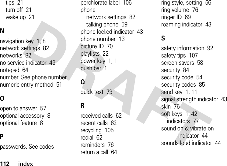 112indextips  21turn off  21wake up  21Nnavigation key  1, 8network settings  82networks  82no service indicator  43notepad  64number. See phone numbernumeric entry method  51Oopen to answer  57optional accessory  8optional feature  8Ppasswords. See codesperchlorate label  106phonenetwork settings  82talking phone  59phone locked indicator  43phone number  13picture ID  70playlists  22power key  1, 11push bar  1Qquick text  73Rreceived calls  62recent calls  62recycling  105redial  62reminders  76return a call  64ring style, setting  56ring volume  76ringer ID  69roaming indicator  43Ssafety information  92safety tips  107screen savers  58security  84security code  54security codes  85send key  1, 11signal strength indicator  43skin  76soft keys  1, 42indicators  77sound on &amp; vibrate on indicator  44sounds loud indicator  44