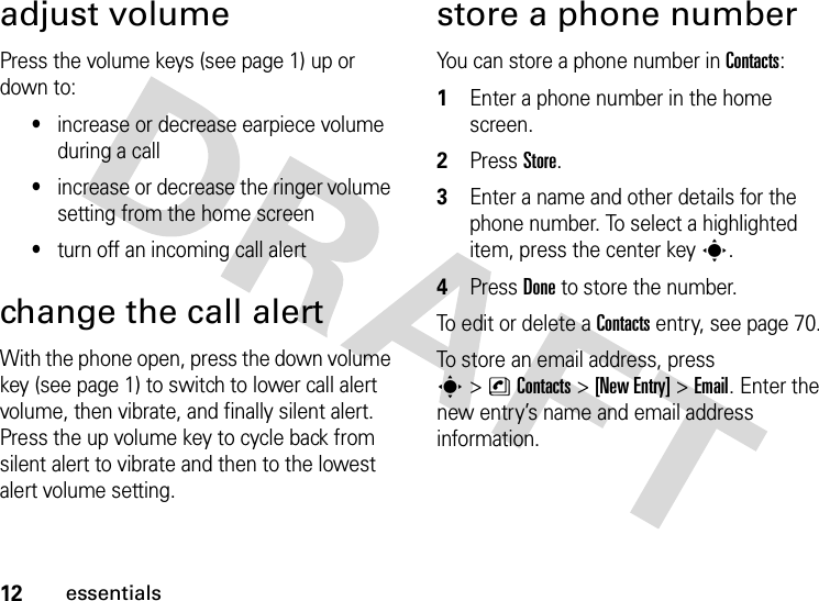 12essentialsadjust volumePress the volume keys (see page 1) up or down to:•increase or decrease earpiece volume during a call•increase or decrease the ringer volume setting from the home screen•turn off an incoming call alertchange the call alertWith the phone open, press the down volume key (see page 1) to switch to lower call alert volume, then vibrate, and finally silent alert. Press the up volume key to cycle back from silent alert to vibrate and then to the lowest alert volume setting.store a phone numberYou can store a phone number in Contacts:  1Enter a phone number in the home screen.2Press Store.3Enter a name and other details for the phone number. To select a highlighted item, press the center keys.4Press Done to store the number.To edit or delete a Contacts entry, see page 70.To store an email address, press s&gt;nContacts&gt;[New Entry] &gt;Email. Enter the new entry’s name and email address information.