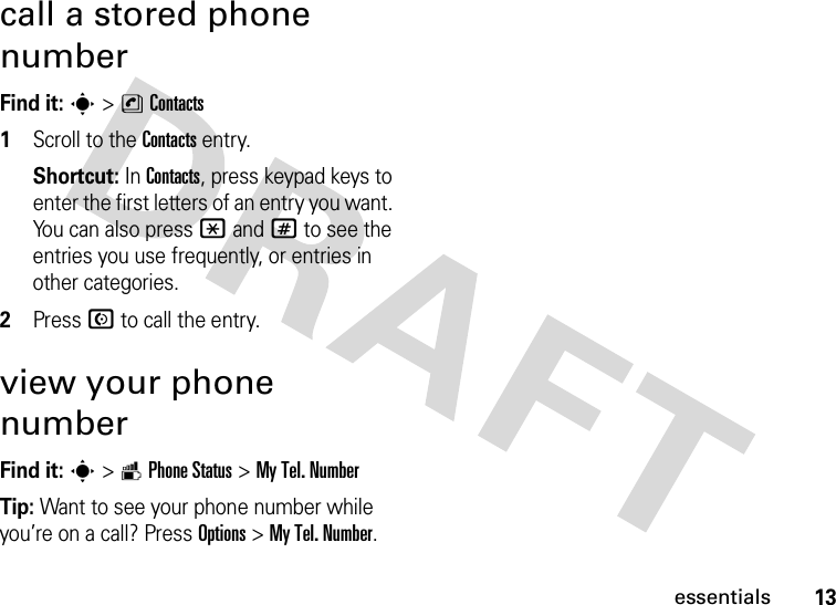 13essentialscall a stored phone numberFind it: s &gt;nContacts  1Scroll to the Contacts entry.Shortcut: In Contacts, press keypad keys to enter the first letters of an entry you want. You can also press *and# to see the entries you use frequently, or entries in other categories.2Press N to call the entry.view your phone numberFind it: s &gt;mPhone Status &gt;My Tel. NumberTip: Want to see your phone number while you’re on a call? Press Options&gt;My Tel. Number.