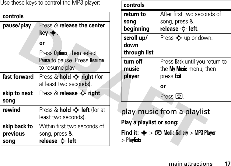 17main attractionsUse these keys to control the MP3 player:play music from a playlistPlay a playlist or song:Find it: s &gt;hMedia Gallery &gt;MP3 Player &gt;Playlistscontrolspause/playPress &amp; release the center keys.orPress Options, then select Pause to pause. Press Resume to resume playfast forwardPress &amp; holdSright (for at least two seconds).skip to next songPress &amp; releaseSright.rewindPress &amp; holdSleft (for at least two seconds).skip back to previous songWithin first two seconds of song, press &amp; releaseSleft.return to song beginningAfter first two seconds of song, press &amp; releaseSleft.scroll up/down through listPress S up or down.turn off music playerPress Back until you return to the My Music menu, then press Exit.orPress O.controls