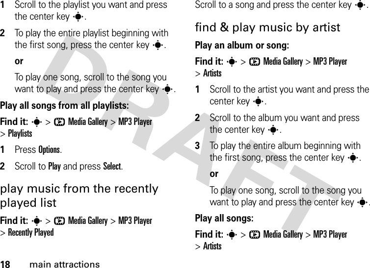 18main attractions  1Scroll to the playlist you want and press the center keys.2To play the entire playlist beginning with the first song, press the center keys.orTo play one song, scroll to the song you want to play and press the center keys.Play all songs from all playlists:Find it: s &gt;hMedia Gallery &gt;MP3 Player &gt;Playlists  1Press Options.2Scroll to Play and press Select.play music from the recently played listFind it: s &gt;hMedia Gallery &gt;MP3 Player &gt;Recently PlayedScroll to a song and press the center keys.find &amp; play music by artistPlay an album or song:Find it: s &gt;hMedia Gallery &gt;MP3 Player &gt;Artists  1Scroll to the artist you want and press the center keys.2Scroll to the album you want and press the center keys.3To play the entire album beginning with the first song, press the center keys.orTo play one song, scroll to the song you want to play and press the center keys.Play all songs:Find it: s &gt;hMedia Gallery &gt;MP3 Player &gt;Artists