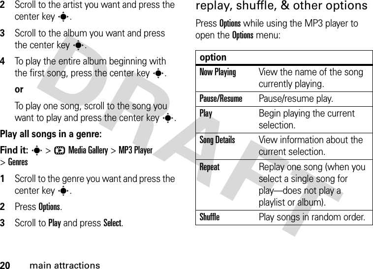 20main attractions2Scroll to the artist you want and press the center keys.3Scroll to the album you want and press the center keys.4To play the entire album beginning with the first song, press the center keys.orTo play one song, scroll to the song you want to play and press the center keys.Play all songs in a genre:Find it: s &gt;hMedia Gallery &gt;MP3 Player &gt;Genres  1Scroll to the genre you want and press the center keys.2Press Options.3Scroll to Play and press Select.replay, shuffle, &amp; other optionsPress Options while using the MP3 player to open the Options menu:optionNow PlayingView the name of the song currently playing.Pause/ResumePause/resume play.PlayBegin playing the current selection.Song DetailsView information about the current selection.RepeatReplay one song (when you select a single song for play—does not play a playlist or album).ShufflePlay songs in random order.