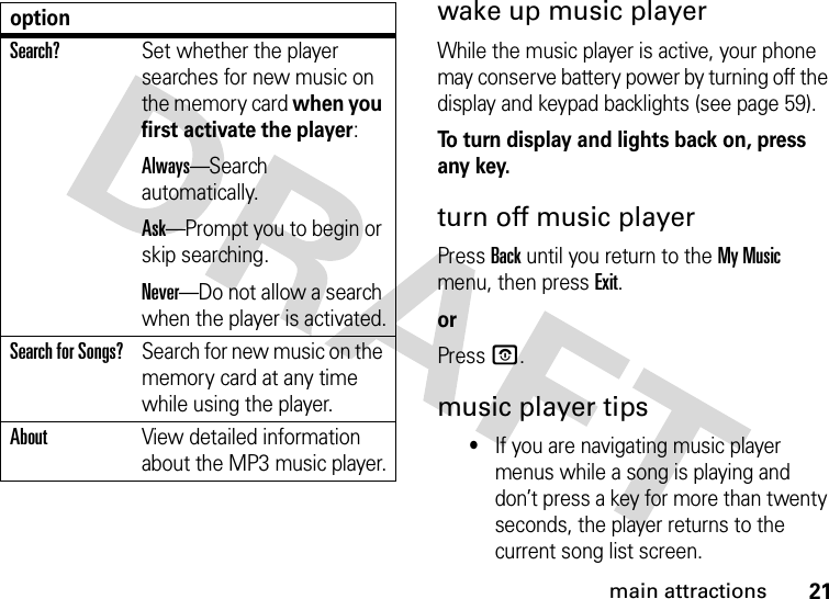 21main attractionswake up music playerWhile the music player is active, your phone may conserve battery power by turning off the display and keypad backlights (see page 59).To turn display and lights back on, press any key.turn off music playerPress Back until you return to the My Music menu, then press Exit.orPressO.music player tips•If you are navigating music player menus while a song is playing and don’t press a key for more than twenty seconds, the player returns to the current song list screen.Search?Set whether the player searches for new music on the memory card when you first activate the player:Always—Search automatically.Ask—Prompt you to begin or skip searching.Never—Do not allow a search when the player is activated.Search for Songs?Search for new music on the memory card at any time while using the player.AboutView detailed information about the MP3 music player.option