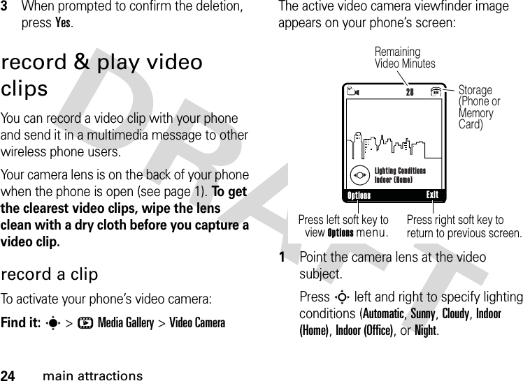 24main attractions3When prompted to confirm the deletion, press Yes.record &amp; play video clipsYou can record a video clip with your phone and send it in a multimedia message to other wireless phone users.Your camera lens is on the back of your phone when the phone is open (see page 1). To  g e t  the clearest video clips, wipe the lens clean with a dry cloth before you capture a video clip.record a clipTo activate your phone’s video camera:Find it: s &gt;hMedia Gallery &gt;Video CameraThe active video camera viewfinder image appears on your phone’s screen:  1Point the camera lens at the video subject.Press S left and right to specify lighting conditions (Automatic, Sunny, Cloudy, Indoor (Home), Indoor (Office), or Night.480x640Press right soft key to return to previous screen.Press left soft key to view Options menu.Options Exit NLighting ConditionsIndoor (Home)28Storage (Phone or Memory Card)Remaining Video Minutes