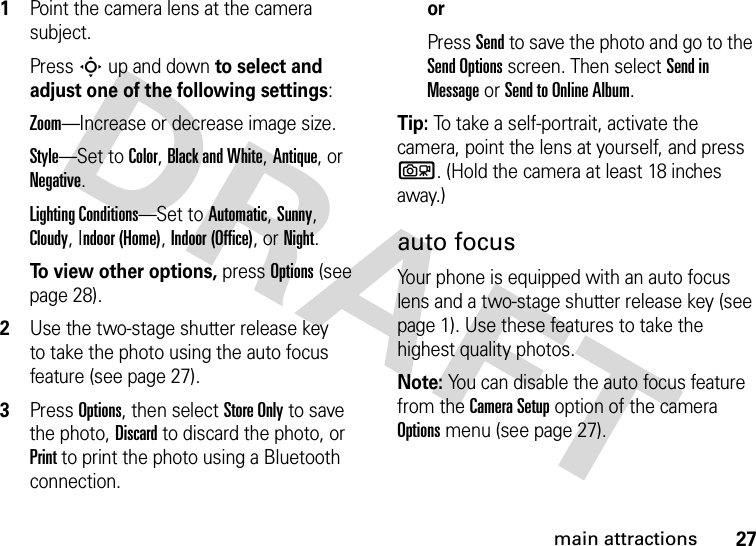 27main attractions  1Point the camera lens at the camera subject.PressS up and down to select and adjust one of the following settings:Zoom—Increase or decrease image size.Style—Set to Color, Black and White, Antique, or Negative.Lighting Conditions—Set to Automatic, Sunny, Cloudy, Indoor (Home), Indoor (Office), or Night.To view other options, press Options (see page 28).2Use the two-stage shutter release key  to take the photo using the auto focus feature (see page 27).3Press Options, then select Store Only to save the photo, Discard to discard the photo, or Print to print the photo using a Bluetooth connection.orPress Send to save the photo and go to the Send Options screen. Then select Send in Message or Send to Online Album.Tip: To take a self-portrait, activate the camera, point the lens at yourself, and press b. (Hold the camera at least 18 inches away.)auto focusYour phone is equipped with an auto focus lens and a two-stage shutter release key (see page 1). Use these features to take the highest quality photos.Note: You can disable the auto focus feature from the Camera Setup option of the camera Options menu (see page 27).
