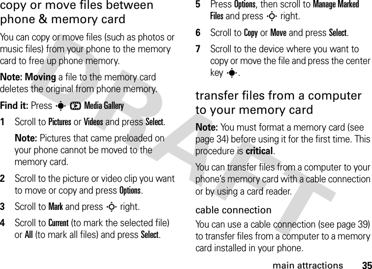 35main attractionscopy or move files between phone &amp; memory cardYou can copy or move files (such as photos or music files) from your phone to the memory card to free up phone memory.Note: Moving a file to the memory card deletes the original from phone memory.Find it: PressshMedia Gallery  1Scroll to Pictures or Videos and press Select.Note: Pictures that came preloaded on your phone cannot be moved to the memory card.2Scroll to the picture or video clip you want to move or copy and press Options.3Scroll to Mark and pressSright.4Scroll to Current (to mark the selected file) or All (to mark all files) and press Select.5Press Options, then scroll to Manage Marked Files and pressSright.6Scroll to Copy or Move and press Select.7Scroll to the device where you want to copy or move the file and press the center keys.transfer files from a computer to your memory cardNote: You must format a memory card (see page 34) before using it for the first time. This procedure is critical.You can transfer files from a computer to your phone’s memory card with a cable connection or by using a card reader.cable connectionYou can use a cable connection (see page 39) to transfer files from a computer to a memory card installed in your phone.