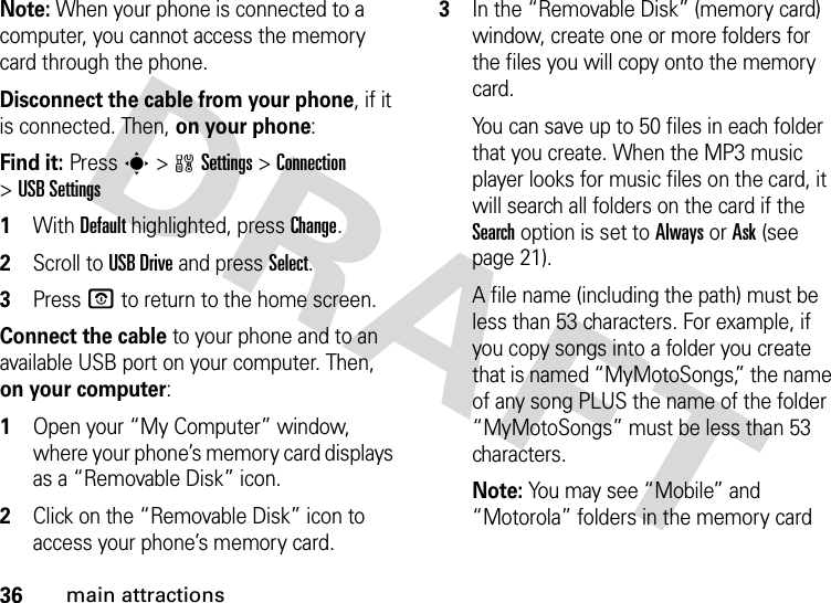 36main attractionsNote: When your phone is connected to a computer, you cannot access the memory card through the phone.Disconnect the cable from your phone, if it is connected. Then, on your phone:Find it: Presss&gt;wSettings &gt;Connection &gt;USB Settings  1With Default highlighted, press Change.2Scroll to USB Drive and press Select.3Press O to return to the home screen.Connect the cable to your phone and to an available USB port on your computer. Then, on your computer:  1Open your “My Computer” window, where your phone’s memory card displays as a “Removable Disk” icon.2Click on the “Removable Disk” icon to access your phone’s memory card.3In the “Removable Disk” (memory card) window, create one or more folders for the files you will copy onto the memory card.You can save up to 50 files in each folder that you create. When the MP3 music player looks for music files on the card, it will search all folders on the card if the Search option is set to Always or Ask (see page 21).A file name (including the path) must be less than 53 characters. For example, if you copy songs into a folder you create that is named “MyMotoSongs,” the name of any song PLUS the name of the folder “MyMotoSongs” must be less than 53 characters.Note: You may see “Mobile” and “Motorola” folders in the memory card 