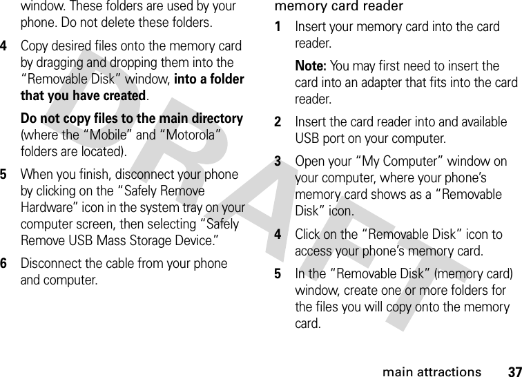 37main attractionswindow. These folders are used by your phone. Do not delete these folders.4Copy desired files onto the memory card by dragging and dropping them into the “Removable Disk” window, into a folder that you have created.Do not copy files to the main directory (where the “Mobile” and “Motorola” folders are located).5When you finish, disconnect your phone by clicking on the “Safely Remove Hardware” icon in the system tray on your computer screen, then selecting “Safely Remove USB Mass Storage Device.”6Disconnect the cable from your phone and computer.memory card reader  1Insert your memory card into the card reader.Note: You may first need to insert the card into an adapter that fits into the card reader.2Insert the card reader into and available USB port on your computer.3Open your “My Computer” window on your computer, where your phone’s memory card shows as a “Removable Disk” icon.4Click on the “Removable Disk” icon to access your phone’s memory card.5In the “Removable Disk” (memory card) window, create one or more folders for the files you will copy onto the memory card.