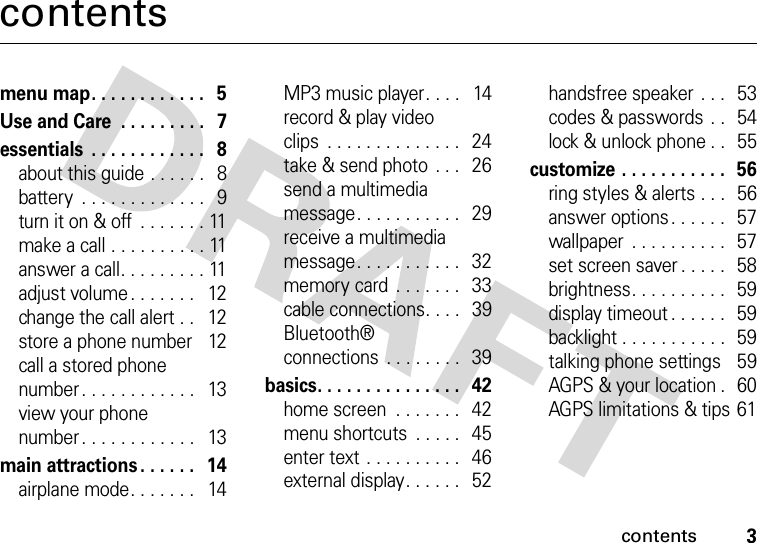 contents3contentsmenu map. . . . . . . . . . . .   5Use and Care  . . . . . . . . .   7essentials  . . . . . . . . . . . .   8about this guide . . . . . .   8battery  . . . . . . . . . . . . .   9turn it on &amp; off  . . . . . . . 11make a call . . . . . . . . . . 11answer a call. . . . . . . . . 11adjust volume. . . . . . .   12change the call alert . .   12store a phone number   12call a stored phone number. . . . . . . . . . . .   13view your phone number. . . . . . . . . . . .   13main attractions . . . . . .   14airplane mode. . . . . . .   14MP3 music player. . . .   14record &amp; play video clips  . . . . . . . . . . . . . .   24take &amp; send photo  . . .   26send a multimedia message. . . . . . . . . . .   29receive a multimedia message. . . . . . . . . . .   32memory card  . . . . . . .   33cable connections. . . .   39Bluetooth® connections . . . . . . . .  39basics. . . . . . . . . . . . . . .   42home screen  . . . . . . .   42menu shortcuts  . . . . .  45enter text . . . . . . . . . .   46external display. . . . . .   52handsfree speaker . . .   53codes &amp; passwords  . .   54lock &amp; unlock phone . .   55customize . . . . . . . . . . .  56ring styles &amp; alerts . . .  56answer options. . . . . .   57wallpaper  . . . . . . . . . .  57set screen saver . . . . .   58brightness. . . . . . . . . .  59display timeout . . . . . .  59backlight . . . . . . . . . . .  59talking phone settings   59AGPS &amp; your location .   60AGPS limitations &amp; tips 61