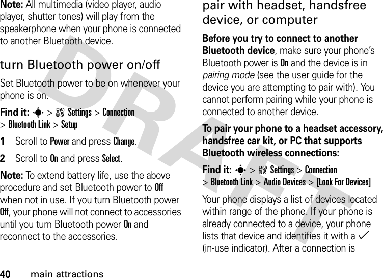 40main attractionsNote: All multimedia (video player, audio player, shutter tones) will play from the speakerphone when your phone is connected to another Bluetooth device.turn Bluetooth power on/offSet Bluetooth power to be on whenever your phone is on.Find it: s &gt;wSettings &gt;Connection &gt;Bluetooth Link &gt;Setup  1Scroll to Power and pressChange.2Scroll to On and press Select.Note: To extend battery life, use the above procedure and set Bluetooth power to Off when not in use. If you turn Bluetooth power Off, your phone will not connect to accessories until you turn Bluetooth power On and reconnect to the accessories.pair with headset, handsfree device, or computerBefore you try to connect to another Bluetooth device, make sure your phone’s Bluetooth power is On and the device is in pairing mode (see the user guide for the device you are attempting to pair with). You cannot perform pairing while your phone is connected to another device.To pair your phone to a headset accessory, handsfree car kit, or PC that supports Bluetooth wireless connections:Find it: s &gt;wSettings &gt;Connection &gt;Bluetooth Link &gt;Audio Devices &gt;[Look For Devices]Your phone displays a list of devices located within range of the phone. If your phone is already connected to a device, your phone lists that device and identifies it with a % (in-use indicator). After a connection is 