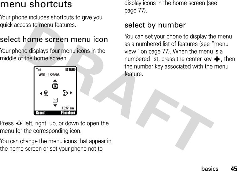 45basicsmenu shortcutsYour phone includes shortcuts to give you quick access to menu features.select home screen menu iconYour phone displays four menu icons in the middle of the home screen.Press S left, right, up, or down to open the menu for the corresponding icon.You can change the menu icons that appear in the home screen or set your phone not to display icons in the home screen (see page 77).select by numberYou can set your phone to display the menu as a numbered list of features (see “menu view” on page 77). When the menu is a numbered list, press the center keys, then the number key associated with the menu feature.Recent Phonebook6ÎìWED 11/29/0610:51amLhJe&amp;&amp;&amp;&amp;