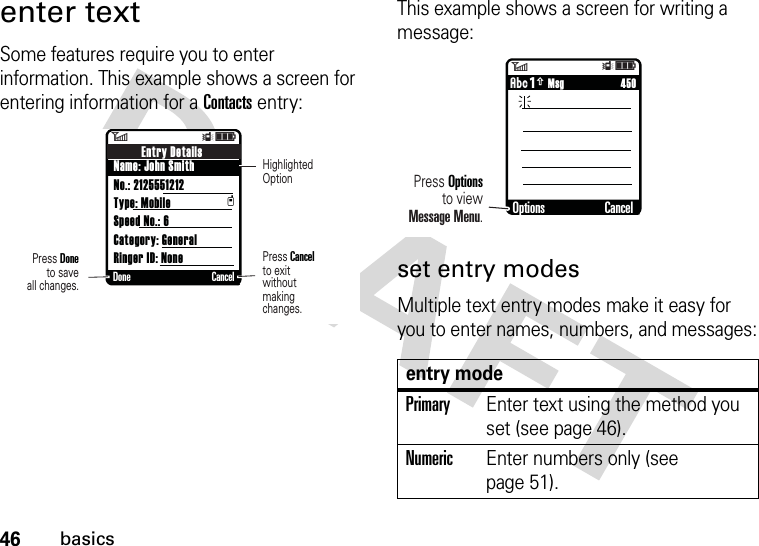 46basicsenter textSome features require you to enter information. This example shows a screen for entering information for a Contacts entry:This example shows a screen for writing a message:set entry modesMultiple text entry modes make it easy for you to enter names, numbers, and messages:6ÎìEntry DetailsName: John SmithNo.: 2125551212Type: MobileSpeed No.: 6Category: GeneralRinger ID: NonetDone CancelPress Doneto saveall changes.Press Cancelto exitwithoutmaking changes.HighlightedOptionentry modePrimaryEnter text using the method you set (see page 46).NumericEnter numbers only (see page 51). 6Îì     450ÂÆ MsgOptions CancelPress Optionsto viewMessage Menu.