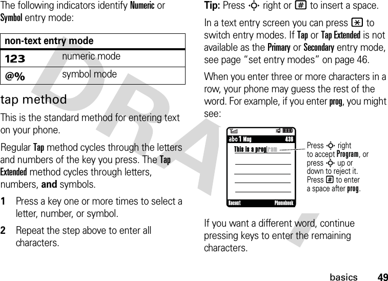 49basicsThe following indicators identify Numeric or Symbol entry mode:tap methodThis is the standard method for entering text on your phone.Regular Tap method cycles through the letters and numbers of the key you press. The Tap Extended method cycles through letters, numbers, and symbols.  1Press a key one or more times to select a letter, number, or symbol.2Repeat the step above to enter all characters.Tip: Press S right or # to insert a space.In a text entry screen you can press * to switch entry modes. If Tap or Tap Extended is not available as the Primary or Secondary entry mode, see page “set entry modes” on page 46.When you enter three or more characters in a row, your phone may guess the rest of the word. For example, if you enter prog, you might see:If you want a different word, continue pressing keys to enter the remaining characters.non-text entry modeÃnumeric modeÄsymbol mode6Îì     436This is a prog ramPress S rightto accept Program, or press S up or down to reject it. Press # to entera space after prog.     ÁÔ MsgRecent Phonebook