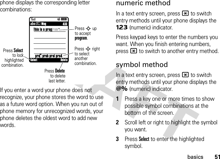 51basicsphone displays the corresponding letter combinations:If you enter a word your phone does not recognize, your phone stores the word to use as a future word option. When you run out of phone memory for unrecognized words, your phone deletes the oldest word to add new words.numeric methodIn a text entry screen, press * to switch entry methods until your phone displays the Ã (numeric) indicator.Press keypad keys to enter the numbers you want. When you finish entering numbers, press * to switch to another entry method.symbol methodIn a text entry screen, press * to switch entry methods until your phone displays the Ä (numeric) indicator.  1Press a key one or more times to show possible symbol combinations at the bottom of the screen.2Scroll left or right to highlight the symbol you want.3Press Select to enter the highlighted symbol.6Îì     433ÁÛ MsgThis is a prog ramPress S upto acceptprogram.prog proh proi pro4Press S rightto select anothercombination. Press Delete        to deletelast letter.Press Select to lockhighlightedcombination.Select Delete