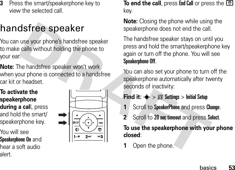 53basics3Press the smart/speakerphone key to view the selected call.handsfree speakerYou can use your phone’s handsfree speaker to make calls without holding the phone to your ear.Note: The handsfree speaker won’t work when your phone is connected to a handsfree car kit or headset.To activate the speakerphone during a call, press and hold the smart/speakerphone key.You will see Speakerphone On and hear a soft audio alert.To end the call, press End Call or press the O key.Note: Closing the phone while using the speakerphone does not end the call.The handsfree speaker stays on until you press and hold the smart/speakerphone key again or turn off the phone. You will see Speakerphone Off.You can also set your phone to turn off the speakerphone automatically after twenty seconds of inactivity:Find it: s &gt;wSettings &gt;Initial Setup  1Scroll to SpeakerPhone and press Change.2Scroll to 20 sec timeout and press Select.To use the speakerphone with your phone closed:  1Open the phone.