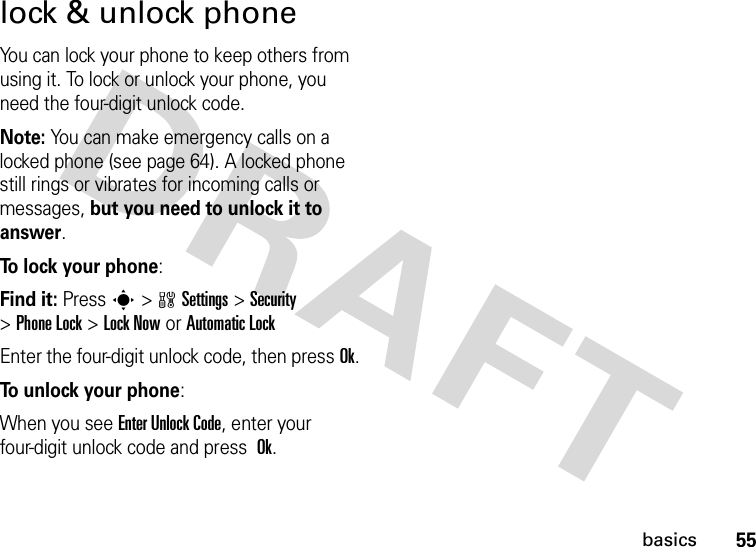 55basicslock &amp; unlock phoneYou can lock your phone to keep others from using it. To lock or unlock your phone, you need the four-digit unlock code.Note: You can make emergency calls on a locked phone (see page 64). A locked phone still rings or vibrates for incoming calls or messages, but you need to unlock it to answer.To lock your phone: Find it: Presss&gt;wSettings&gt;Security &gt;Phone Lock &gt;Lock Now or Automatic LockEnter the four-digit unlock code, then pressOk.To unlock your phone:When you see Enter Unlock Code, enter your four-digit unlock code and press Ok.