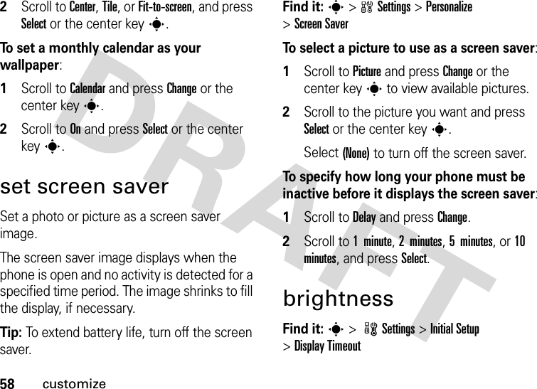 58customize2Scroll to Center, Tile, or Fit-to-screen, and press Select or the center keys.To set a monthly calendar as your wallpaper:  1Scroll to Calendar and press Change or the center keys.2Scroll to On and press Select or the center keys.set screen saverSet a photo or picture as a screen saver image.The screen saver image displays when the phone is open and no activity is detected for a specified time period. The image shrinks to fill the display, if necessary.Tip: To extend battery life, turn off the screen saver.Find it: s&gt;wSettings &gt;Personalize &gt;Screen SaverTo select a picture to use as a screen saver:  1Scroll to Picture and press Change or the center keys to view available pictures.2Scroll to the picture you want and press Select or the center keys.Select (None) to turn off the screen saver.To specify how long your phone must be inactive before it displays the screen saver:  1Scroll to Delay and press Change.2Scroll to 1  minute, 2 minutes, 5 minutes, or 10 minutes, and press Select.brightnessFind it: s &gt; wSettings &gt; Initial Setup &gt;Display Timeout