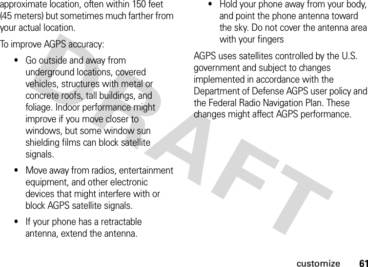 61customizeapproximate location, often within 150 feet (45 meters) but sometimes much farther from your actual location. To improve AGPS accuracy:•Go outside and away from underground locations, covered vehicles, structures with metal or concrete roofs, tall buildings, and foliage. Indoor performance might improve if you move closer to windows, but some window sun shielding films can block satellite signals.•Move away from radios, entertainment equipment, and other electronic devices that might interfere with or block AGPS satellite signals.•If your phone has a retractable antenna, extend the antenna.•Hold your phone away from your body, and point the phone antenna toward the sky. Do not cover the antenna area with your fingersAGPS uses satellites controlled by the U.S. government and subject to changes implemented in accordance with the Department of Defense AGPS user policy and the Federal Radio Navigation Plan. These changes might affect AGPS performance.