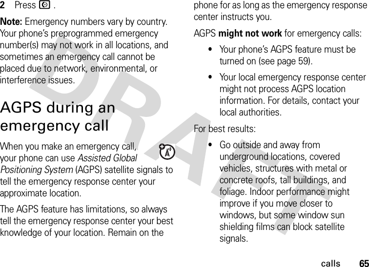 65calls2Press N .Note: Emergency numbers vary by country. Your phone’s preprogrammed emergency number(s) may not work in all locations, and sometimes an emergency call cannot be placed due to network, environmental, or interference issues.AGPS during an emergency callWhen you make an emergency call, your phone can use Assisted Global Positioning System (AGPS) satellite signals to tell the emergency response center your approximate location.The AGPS feature has limitations, so always tell the emergency response center your best knowledge of your location. Remain on the phone for as long as the emergency response center instructs you.AGPS might not work for emergency calls:•Your phone’s AGPS feature must be turned on (see page 59).•Your local emergency response center might not process AGPS location information. For details, contact your local authorities.For best results:•Go outside and away from underground locations, covered vehicles, structures with metal or concrete roofs, tall buildings, and foliage. Indoor performance might improve if you move closer to windows, but some window sun shielding films can block satellite signals.