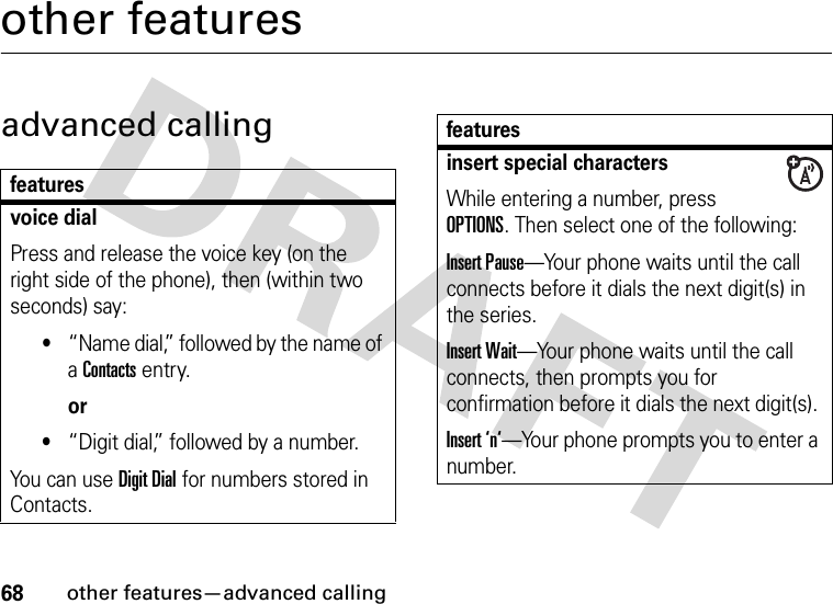 68other features—advanced callingother featuresadvanced callingfeaturesvoice dialPress and release the voice key (on the right side of the phone), then (within two seconds) say:•“Name dial,” followed by the name of a Contacts entry.or•“Digit dial,” followed by a number.You can use Digit Dial for numbers stored in Contacts.insert special charactersWhile entering a number, press OPTIONS. Then select one of the following:Insert Pause—Your phone waits until the call connects before it dials the next digit(s) in the series.Insert Wait—Your phone waits until the call connects, then prompts you for confirmation before it dials the next digit(s). Insert ‘n‘—Your phone prompts you to enter a number. features