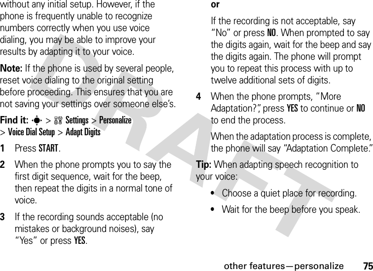 other features—personalize75without any initial setup. However, if the phone is frequently unable to recognize numbers correctly when you use voice dialing, you may be able to improve your results by adapting it to your voice.Note: If the phone is used by several people, reset voice dialing to the original setting before proceeding. This ensures that you are not saving your settings over someone else’s.Find it: s &gt;wSettings &gt;Personalize &gt;Voice Dial Setup &gt;Adapt Digits  1Press START.2When the phone prompts you to say the first digit sequence, wait for the beep, then repeat the digits in a normal tone of voice.3If the recording sounds acceptable (no mistakes or background noises), say “Yes” or press YES. orIf the recording is not acceptable, say “No” or press NO. When prompted to say the digits again, wait for the beep and say the digits again. The phone will prompt you to repeat this process with up to twelve additional sets of digits.4When the phone prompts, “More Adaptation?”, press YES to continue or NO to end the process.When the adaptation process is complete, the phone will say “Adaptation Complete.”Tip: When adapting speech recognition to your voice:•Choose a quiet place for recording.•Wait for the beep before you speak.