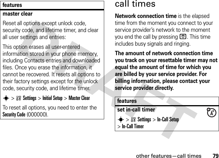 other features—call times79call timesNetwork connection time is the elapsed time from the moment you connect to your service provider’s network to the moment you end the call by pressing O. This time includes busy signals and ringing.The amount of network connection time you track on your resettable timer may not equal the amount of time for which you are billed by your service provider. For billing information, please contact your service provider directly.master clearReset all options except unlock code, security code, and lifetime timer, and clear all user settings and entries:This option erases all user-entered information stored in your phone memory, including Contacts entries and downloaded files. Once you erase the information, it cannot be recovered. It resets all options to their factory settings except for the unlock code, security code, and lifetime timer.s &gt;wSettings &gt;Initial Setup &gt;Master ClearTo reset all options, you need to enter the Security Code (000000).featuresfeaturesset in-call timers&gt;wSettings &gt;In-Call Setup &gt;In-Call Timer