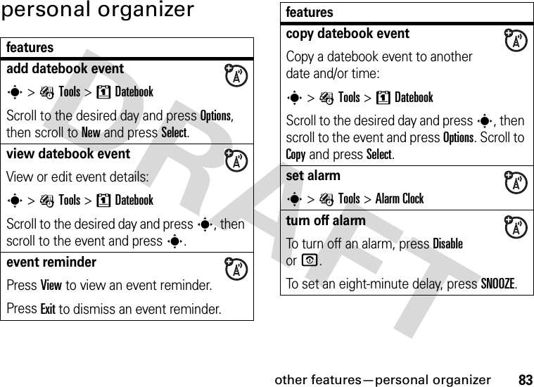 other features—personal organizer83personal organizerfeaturesadd datebook events &gt; ÉTools &gt;8DatebookScroll to the desired day and press Options, then scroll to New and press Select.view datebook event View or edit event details:s &gt; ÉTools &gt;8DatebookScroll to the desired day and press s, then scroll to the event and presss.event reminderPress View to view an event reminder.Press Exit to dismiss an event reminder.copy datebook eventCopy a datebook event to another date and/or time:s &gt; ÉTools &gt;8DatebookScroll to the desired day and press s, then scroll to the event and press Options. Scroll to Copy and press Select.set alarms &gt;ÉTools &gt;Alarm Clockturn off alarm To turn off an alarm, press Disable orO.To set an eight-minute delay, press SNOOZE.features