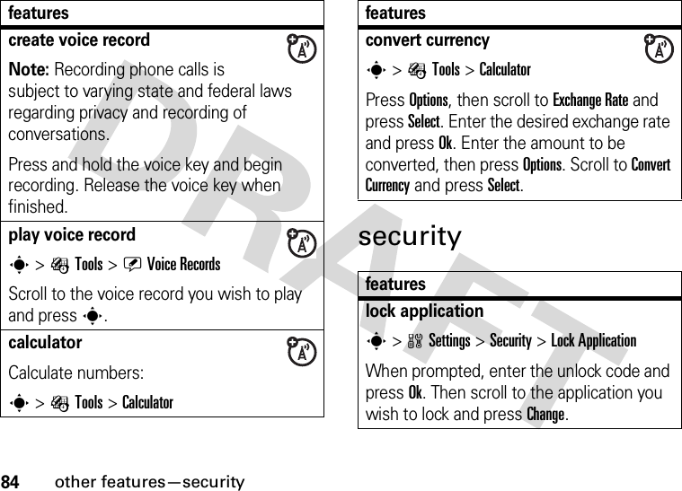 84other features—securitysecuritycreate voice recordNote: Recording phone calls is subject to varying state and federal laws regarding privacy and recording of conversations.Press and hold the voice key and begin recording. Release the voice key when finished.play voice records &gt; ÉTools &gt;ÜVoice RecordsScroll to the voice record you wish to play and presss.calculator Calculate numbers:s &gt;ÉTools &gt;Calculatorfeaturesconvert currencys &gt;ÉTools &gt;CalculatorPress Options, then scroll to Exchange Rate and press Select. Enter the desired exchange rate and press Ok. Enter the amount to be converted, then press Options. Scroll to Convert Currency and press Select.featureslock applications &gt;wSettings &gt;Security &gt;Lock ApplicationWhen prompted, enter the unlock code and press Ok. Then scroll to the application you wish to lock and press Change.features