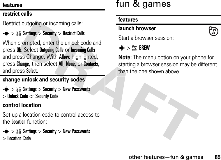 other features—fun &amp; games85fun &amp; gamesrestrict callsRestrict outgoing or incoming calls:s &gt;wSettings &gt;Security &gt;Restrict CallsWhen prompted, enter the unlock code and press Ok. Select Outgoing Calls or Incoming Calls and press Change. With Allow: highlighted, press Change, then select All, None, or Contacts, and press Select.change unlock and security codess &gt;wSettings &gt;Security &gt;New Passwords &gt;Unlock Code or Security Codecontrol locationSet up a location code to control access to the Location function:s &gt;wSettings &gt;Security &gt;New Passwords &gt;Location Codefeaturesfeatureslaunch browserStart a browser session:s &gt;JBREWNote: The menu option on your phone for starting a browser session may be different than the one shown above.